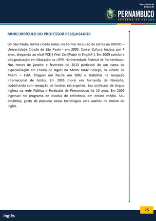 25
Inglês
MINICURRÍCULO DO PROFESSOR PESQUISADOR
Em São Paulo, minha cidade natal, me formei no curso de Letras na UNICID –
Universidade Cidade de São Paulo - em 2000. Cursei Cultura Inglesa por 4
anos, chegando ao nível FCE ( First Certificate in English ). Em 2009 conclui a
pós-graduação em Educação na UFPE –Universidade Federal de Pernambuco.
Nos meses de janeiro e fevereiro de 2013 participei de um curso de
especialização em Ensino de Inglês na Miami Dade College, na cidade de
Miami – EUA. Cheguei em Recife em 2002 e trabalhei na recepção
internacional de hotéis. Em 2005 morei em Fernando de Noronha,
trabalhando com recepção de turistas estrangeiros. Sou professor de Língua
Inglesa na rede Pública e Particular de Pernambuco há 10 anos. Em 2009
ingressei no programa de escolas de referência em ensino médio. Sou
dinâmico, gosto de procurar novas tecnologias para auxiliar no ensino do
Inglês.
 