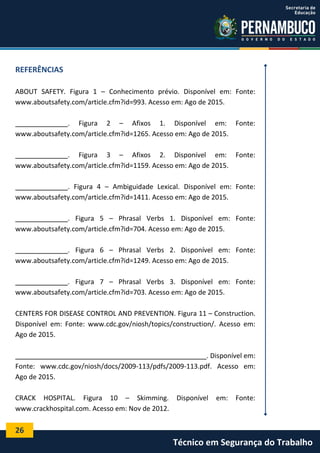 26
Técnico em Segurança do Trabalho
REFERÊNCIAS
ABOUT SAFETY. Figura 1 – Conhecimento prévio. Disponível em: Fonte:
www.aboutsafety.com/article.cfm?id=993. Acesso em: Ago de 2015.
______________. Figura 2 – Afixos 1. Disponível em: Fonte:
www.aboutsafety.com/article.cfm?id=1265. Acesso em: Ago de 2015.
______________. Figura 3 – Afixos 2. Disponível em: Fonte:
www.aboutsafety.com/article.cfm?id=1159. Acesso em: Ago de 2015.
______________. Figura 4 – Ambiguidade Lexical. Disponível em: Fonte:
www.aboutsafety.com/article.cfm?id=1411. Acesso em: Ago de 2015.
______________. Figura 5 – Phrasal Verbs 1. Disponível em: Fonte:
www.aboutsafety.com/article.cfm?id=704. Acesso em: Ago de 2015.
______________. Figura 6 – Phrasal Verbs 2. Disponível em: Fonte:
www.aboutsafety.com/article.cfm?id=1249. Acesso em: Ago de 2015.
______________. Figura 7 – Phrasal Verbs 3. Disponível em: Fonte:
www.aboutsafety.com/article.cfm?id=703. Acesso em: Ago de 2015.
CENTERS FOR DISEASE CONTROL AND PREVENTION. Figura 11 – Construction.
Disponível em: Fonte: www.cdc.gov/niosh/topics/construction/. Acesso em:
Ago de 2015.
___________________________________________________. Disponível em:
Fonte: www.cdc.gov/niosh/docs/2009-113/pdfs/2009-113.pdf. Acesso em:
Ago de 2015.
CRACK HOSPITAL. Figura 10 – Skimming. Disponível em: Fonte:
www.crackhospital.com. Acesso em: Nov de 2012.
 