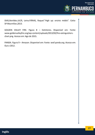 27
Inglês
DIAS,Renildes.JUCÁ, Leina.FÁRIAS, Raquel.”High up: ensino médio”. Cotia-
SP:Macmillan,2013.
GOLDEN VALLEY FIRE. Figura 8 – Extintores. Disponível em: Fonte:
www.goldenvalleyfire.org/wp-content/uploads/2013/02/fire-extinguishers-
chart.png. Acesso em: Ago de 2015.
PANDA. Figura 9 – Amazon. Disponível em: Fonte: wwf.panda.org. Acesso em:
Out e 2012.
 