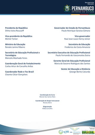 Coordenação do Curso
Manoel dos Santos Neto
Coordenação de Design Instrucional
Renata Otero
Diagramação
Klébia Carvalho
Presidenta da República
Dilma Vana Rousseff
Vice-presidente da República
Michel Temer
Ministro da Educação
Renato Janine Ribeiro
Secretário de Educação Profissional e
Tecnológica
Marcelo Machado Feres
Coordenação Geral de Fortalecimento
Carlos Artur de Carvalho Arêas
Coordenador Rede e-Tec Brasil
Cleanto César Gonçalves
Governador do Estado de Pernambuco
Paulo Henrique Saraiva Câmara
Vice-governador
Raul Jean Louis Henry Júnior
Secretário de Educação
Frederico da Costa Amancio
Secretário Executivo de Educação Profissional
Paulo Fernando de Vasconcelos Dutra
Gerente Geral de Educação Profissional
Maria do Socorro Rodrigues dos Santos
Gestor de Educação a Distância
George Bento Catunda
 
