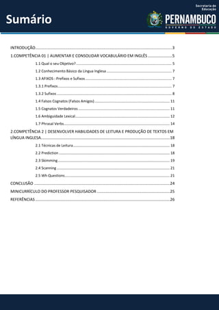 INTRODUÇÃO............................................................................................................................3
1.COMPETÊNCIA 01 | AUMENTAR E CONSOLIDAR VOCABULÁRIO EM INGLÊS ......................5
1.1 Qual o seu Objetivo?.............................................................................................. 5
1.2 Conhecimento Básico da Língua Inglesa ................................................................ 7
1.3 AFIXOS : Prefixos e Sufixos..................................................................................... 7
1.3.1 Prefixos................................................................................................................ 7
1.3.2 Sufixos ................................................................................................................. 8
1.4 Falsos Cognatos (Falsos Amigos).......................................................................... 11
1.5 Cognatos Verdadeiros.......................................................................................... 11
1.6 Ambiguidade Lexical............................................................................................. 12
1.7 Phrasal Verbs........................................................................................................ 14
2.COMPETÊNCIA 2 | DESENVOLVER HABILIDADES DE LEITURA E PRODUÇÃO DE TEXTOS EM
LÍNGUA INGLESA.....................................................................................................................18
2.1 Técnicas de Leitura............................................................................................... 18
2.2 Prediction ............................................................................................................. 18
2.3 Skimming.............................................................................................................. 19
2.4 Scanning ............................................................................................................... 21
2.5 Wh Questions....................................................................................................... 21
CONCLUSÃO ...........................................................................................................................24
MINICURRÍCULO DO PROFESSOR PESQUISADOR ..................................................................25
REFERÊNCIAS ..........................................................................................................................26
Sumário
 