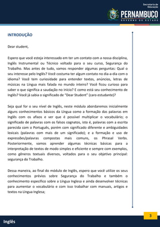 3
Inglês
INTRODUÇÃO
Dear student,
Espero que você esteja interessado em ter um contato com a nossa disciplina,
Inglês Instrumental ou Técnico voltado para o seu curso, Segurança do
Trabalho. Mas antes de tudo, vamos responder algumas perguntas: Qual o
seu interesse pelo Inglês? Você costuma ter algum contato no dia-a-dia com o
idioma? Você tem curiosidade para entender textos, anúncios, letras de
músicas na Língua mais falada no mundo inteiro? Você ficou curioso para
saber o que significa a saudação no início? E como está seu conhecimento de
Inglês? Você já sabia o significado de “Dear Student” (caro estudante)?
Seja qual for o seu nível de Inglês, neste módulo abordaremos inicialmente
alguns conhecimentos básicos da Língua como a formação das palavras em
Inglês com os afixos e ver que é possível multiplicar o vocabulário; o
significado de palavras com os falsos cognatos, isto é, palavras com a escrita
parecida com o Português, porém com significado diferente e ambiguidades
lexicais (palavras com mais de um significado); e a formação e uso de
expressões/palavras compostas mais comuns, os Phrasal Verbs.
Posteriormente, vamos aprender algumas técnicas básicas para a
interpretação de textos de modo simples e eficiente e sempre com exemplos,
como gêneros textuais diversos, voltados para o seu objetivo principal:
segurança do Trabalho.
Dessa maneira, ao final do módulo de Inglês, espero que você utilize os seus
conhecimentos prévios sobre Segurança do Trabalho e também o
conhecimento específico sobre a Língua Inglesa e ainda desenvolver técnicas
para aumentar o vocabulário e com isso trabalhar com manuais, artigos e
textos na Língua Inglesa;
 