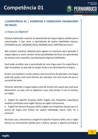 5
Inglês
1.COMPETÊNCIA 01 | AUMENTAR E CONSOLIDAR VOCABULÁRIO
EM INGLÊS
1.1 Qual o seu Objetivo?
Estamos habituados a pensar no aprendizado da Língua Inglesa voltado para a
comunicação, o que inclui o aprendizado de quatro habilidades básicas:
LISTENING (ouvir), SPEAKING (falar), READING (ler) e WRITING (escrever).
Mas existem inúmeros objetivos para alguém se interessar para aprender a
Língua Inglesa e, assim, existem várias possibilidades de focar seu aprendizado
de maneira mais específica, que destaquem algumas habilidades.
Você pode acreditar que o aprendizado de uma língua para fins específicos é
algo incompleto, ou que não vai ajudar muito o seu desempenho na língua.
Porém, isso também é muito relativo, pois essa forma de aprender uma língua
pode não ajudar você como falante, por exemplo, mas será muito útil para o
seu perfil de leitor.
Portanto, aprender a Língua Inglesa varia de acordo com aquilo que você quer
desenvolver, ou seja, com os objetivos a que você almeja. A isso se nomeia,
em inglês,
 English for Specific Purposes (ESP), (Inglês com Propósitos Específicos)
também conhecido como Inglês Técnico ou Inglês Instrumental.
 English for General Purposes (EGP), (Inglês com Propósitos Gerais) que é o
ensino de língua com ênfase nas quatro habilidades (ouvir, falar, ler e
escrever)
No nosso caso, utilizaremos o English for Specific Purposes (ESP), isto é, Inglês
técnico ou Instrumental voltado para a leitura, porque o objetivo principal é
Competência 01
 
