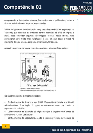 6
Técnico em Segurança do Trabalho
compreender e interpretar informações escritas como publicações, textos e
sites especializados em Segurança do trabalho.
Vamos imaginar um Occupational Safety Specialist (Técnico em Segurança do
Trabalho) que conhece os principais termos técnicos da área em Inglês; e
mais, pode entender algumas informações escritas nesse idioma. Esse
profissional será muito mais valorizado e terá um plus (algo a mais) no
momento de uma seleção para uma empresa multinacional.
A seguir, observe o cartoon e tente interpretar as informações escritas:
Figura 1- Conhecimento prévio
Fonte: www.aboutsafety.com/article.cfm?id=993 (2015)
No quadrinho acima é importante saber:
 Conhecimento da área em que OSHA (Occupational Safety and Health
Administration) é o órgão do governo norte-americano que cuida da
segurança do trabalho.
 Conhecimento da estrutura da língua na qual o adjetivo vem antes do
substantivo: “...new OSHA rule.”
 Conhecimento do vocabulário, sendo a tradução “É uma nova regra da
Competência 01
 