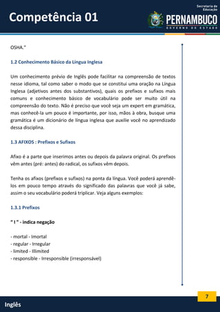 7
Inglês
OSHA.”
1.2 Conhecimento Básico da Língua Inglesa
Um conhecimento prévio de Inglês pode facilitar na compreensão de textos
nesse idioma, tal como saber o modo que se constitui uma oração na Língua
Inglesa (adjetivos antes dos substantivos), quais os prefixos e sufixos mais
comuns e conhecimento básico de vocabulário pode ser muito útil na
compreensão do texto. Não é preciso que você seja um expert em gramática,
mas conhecê-la um pouco é importante, por isso, mãos à obra, busque uma
gramática é um dicionário de língua inglesa que auxilie você no aprendizado
dessa disciplina.
1.3 AFIXOS : Prefixos e Sufixos
Afixo é a parte que inserimos antes ou depois da palavra original. Os prefixos
vêm antes (pré: antes) do radical, os sufixos vêm depois.
Tenha os afixos (prefixos e sufixos) na ponta da língua. Você poderá aprendê-
los em pouco tempo através do significado das palavras que você já sabe,
assim o seu vocabulário poderá triplicar. Veja alguns exemplos:
1.3.1 Prefixos
“ I ” - indica negação
- mortal - Imortal
- regular - Irregular
- limited - Illimited
- responsible - Irresponsible (irresponsável)
Competência 01
 