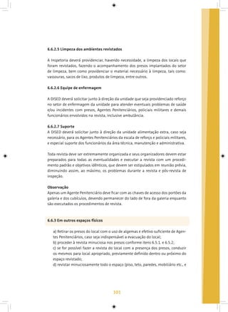 101
6.6.2.5 Limpeza dos ambientes revistados
A Inspetoria deverá providenciar, havendo necessidade, a limpeza dos locais que
foram revistados, fazendo o acompanhamento dos presos implantados do setor
de limpeza, bem como providenciar o material necessário à limpeza, tais como:
vassouras, sacos de lixo, produtos de limpeza, entre outros.
6.6.2.6 Equipe de enfermagem
A DISED deverá solicitar junto à direção da unidade que seja providenciado reforço
no setor de enfermagem da unidade para atender eventuais problemas de saúde
e/ou incidentes com presos, Agentes Penitenciários, policiais militares e demais
funcionários envolvidos na revista, inclusive ambulância.
6.6.2.7 Suporte
A DISED deverá solicitar junto à direção da unidade alimentação extra, caso seja
necessário, para os Agentes Penitenciários da escala de reforço e policiais militares,
e especial suporte dos funcionários da área técnica, manutenção e administrativa.
Toda revista deve ser extremamente organizada e seus organizadores devem estar
preparados para todas as eventualidades e executar a revista com um procedi-
mento padrão e objetivos idênticos, que devem ser estipulados em reunião prévia,
diminuindo assim, ao máximo, os problemas durante a revista e pós-revista de
inspeção.
Observação
Apenas um Agente Penitenciário deve ficar com as chaves de acesso dos portões da
galeria e dos cubículos, devendo permanecer do lado de fora da galeria enquanto
são executados os procedimentos de revista.
6.6.3 Em outros espaços físicos
a) Retirar os presos do local com o uso de algemas e efetivo suficiente de Agen-
tes Penitenciários, caso seja indispensável a evacuação do local;
b) proceder à revista minuciosa nos presos conforme itens 6.5.1. e 6.5.2;
c) se for possível fazer a revista do local com a presença dos presos, conduzir
os mesmos para local apropriado, previamente definido dentro ou próximo do
espaço revistado;
d) revistar minuciosamente todo o espaço (piso, teto, paredes, mobiliário etc., e
 