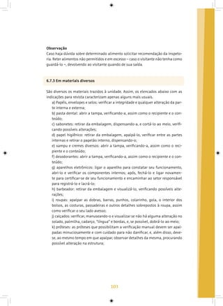 103
Observação
Caso haja dúvida sobre determinado alimento solicitar recomendação da Inspeto-
ria. Reter alimentos não permitidos e em excesso – caso o visitante não tenha como
guardá-lo –, devolvendo ao visitante quando de sua saída.
6.7.3 Em materiais diversos
São diversos os materiais trazidos à unidade. Assim, os elencados abaixo com as
indicações para revista caracterizam apenas alguns mais usuais.
a) Papéis, envelopes e selos: verificar a integridade e qualquer alteração da par-
te interna e externa;
b) pasta dental: abrir a tampa, verificando-a, assim como o recipiente e o con-
teúdo;
c) sabonetes: retirar da embalagem, dispensando-a, e cortá-lo ao meio, verifi-
cando possíveis alterações;
d) papel higiênico: retirar da embalagem, apalpá-lo, verificar entre as partes
internas e retirar o papelão interno, dispensando-o;
e) xampu e cremes diversos: abrir a tampa, verificando-a, assim como o reci-
piente e o conteúdo;
f) desodorantes: abrir a tampa, verificando-a, assim como o recipiente e o con-
teúdo;
g) aparelhos eletrônicos: ligar o aparelho para constatar seu funcionamento,
abri-lo e verificar os componentes internos; após, fechá-lo e ligar novamen-
te para certificar-se de seu funcionamento e encaminhar ao setor responsável
para registrá-lo e lacrá-lo;
h) barbeador: retirar da embalagem e visualizá-lo, verificando possíveis alte-
rações;
i) roupas: apalpar as dobras, barras, punhos, colarinho, gola, o interior dos
bolsos, as costuras, passadeiras e outros detalhes sobrepostos à roupa, assim
como verificar o seu lado avesso;
j) calçados: verificar, manuseando-o e visualizar se não há alguma alteração no
solado, palmilha, cadarço, “língua” e bordas, e, se possível, dobrá-lo ao meio;
k) próteses: as próteses que possibilitam a verificação manual devem ser apal-
padas minuciosamente e com cuidado para não danificar, e, além disso, deve-
se, ao mesmo tempo em que apalpar, observar detalhes da mesma, procurando
possível alteração na estrutura;
 