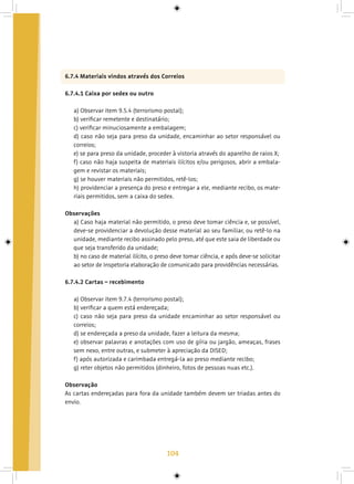 104
6.7.4 Materiais vindos através dos Correios
6.7.4.1 Caixa por sedex ou outro
a) Observar item 9.5.4 (terrorismo postal);
b) verificar remetente e destinatário;
c) verificar minuciosamente a embalagem;
d) caso não seja para preso da unidade, encaminhar ao setor responsável ou
correios;
e) se para preso da unidade, proceder à vistoria através do aparelho de raios X;
f) caso não haja suspeita de materiais ilícitos e/ou perigosos, abrir a embala-
gem e revistar os materiais;
g) se houver materiais não permitidos, retê-los;
h) providenciar a presença do preso e entregar a ele, mediante recibo, os mate-
riais permitidos, sem a caixa do sedex.
Observações
a) Caso haja material não permitido, o preso deve tomar ciência e, se possível,
deve-se providenciar a devolução desse material ao seu familiar, ou retê-lo na
unidade, mediante recibo assinado pelo preso, até que este saia de liberdade ou
que seja transferido da unidade;
b) no caso de material ilícito, o preso deve tomar ciência, e após deve-se solicitar
ao setor de Inspetoria elaboração de comunicado para providências necessárias.
6.7.4.2 Cartas – recebimento
a) Observar item 9.7.4 (terrorismo postal);
b) verificar a quem está endereçada;
c) caso não seja para preso da unidade encaminhar ao setor responsável ou
correios;
d) se endereçada a preso da unidade, fazer a leitura da mesma;
e) observar palavras e anotações com uso de gíria ou jargão, ameaças, frases
sem nexo, entre outras, e submeter à apreciação da DISED;
f) após autorizada e carimbada entregá-la ao preso mediante recibo;
g) reter objetos não permitidos (dinheiro, fotos de pessoas nuas etc.).
Observação
As cartas endereçadas para fora da unidade também devem ser triadas antes do
envio.
 