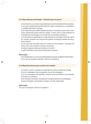 105
6.7.5 Das empresas conveniadas – alimentos para os presos
a) Inicialmente, a comissão responsável pelo recebimento de alimentos existen-
te em cada unidade penal deverá verificar o peso, a temperatura, a qualidade e
o cardápio referentes à entrega;
b) os recipientes que contêm líquidos deverão ser revistados, assim como o con-
teúdo, observando partes externas, tampa, e assim como os pães poderão ser
revistados por amostragem, em virtude das quantidades entregues;
c) os alimentos transportados em cubas deverão ser revistados mexendo, abrin-
do, virando, cortando com instrumento próprio e tomando cuidados de manu-
seio e higiene;
d) caso seja tipo marmitex, deve ser tiradas da caixa original e colocadas em
outra caixa vazia e realizar a revista nos hot box;
e) separar algumas delas para análise em raios X;
f) após conferidas, liberar para distribuição aos presos.
Observação
a) É indispensável o uso de luvas descartáveis por parte do Agente Penitenciário;
b) em caso de qualquer alteração, informar à Inspetoria.
6.7.6 Materiais diversos para canteiros de trabalho
a) Conferir o total e conteúdo correspondente à nota ou recibo de entrega;
b) se em embalagem não transparente, trocar de embalagem;
c) se em embalagem transparente, verificar minuciosamente o seu conteúdo,
retirando-o, se possível;
d) se retirado o conteúdo, acondicioná-lo originariamente na embalagem;
e) após revistadas e autorizadas, entregar ao setor responsável.
Observação
Em caso de alteração, informar à Inspetoria.
 
