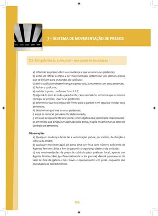 106
7– SISTEMA DE MOVIMENTAÇÃO DE PRESOS
7.1. Em galerias ou cubículos – nos casos de mudanças
a) Informar ao preso sobre sua mudança e que arrume seus pertences;
b) antes de retirar o preso a ser movimentado, determinar aos demais presos
que se dirijam para os fundos do cubículo;
c) abrir o cubículo e determinar que o preso saia, juntamente com seus pertences;
d) fechar o cubículo;
e) revistar o preso, conforme item 6.5.2;
f) algemá-lo com as mãos para frente, caso necessário, de forma que o mesmo
consiga, se preciso, levar seus pertences;
g) determinar que se coloque de frente para a parede e em seguida revistar seus
pertences;
h) determinar que leve os seus pertences;
i) alojá-lo no local previamente determinado;
j) em caso de isolamento disciplinar, reter objetos não permitidos relacionando-
os em recibo que deverá ser assinado pelo preso, e após encaminhar ao setor de
controle de pertences.
Observações
a) Qualquer mudança dever ter a autorização prévia, por escrito, da direção e
ciência da DISED;
b) qualquer movimentação de preso deve ser feita com número suficiente de
Agentes Penitenciários a fim de garantir a segurança destes e da unidade;
c) nas movimentações de preso de cubículo para qualquer local, apenas um
Agente Penitenciário (preferencialmente o da galeria), deverá permanecer do
lado de fora da galeria com chaves e equipamentos em geral, enquanto são
executados os procedimentos.
 