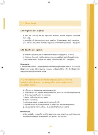 107
7.2. Pátios de sol
7.2.1 Da galeria para os pátios
a) Abrir um cubículo por vez, efetuando a revista pessoal no preso, conforme
item 6.5.2;
b) aguardar o deslocamento do preso para fora da galeria para abrir o seguinte;
c) na entrada dos pátios, manter a vigilância controlando o acesso e a disciplina.
7.2.2 Do pátio para a galeria
a) Determinar que os presos mantenham distância do portão do pátio;
b) efetuar a chamada recolhendo os presos por cubículo ou individualmente;
c) proceder a revista pessoal nos presos conforme item 6.5.2 e alojá-los.
Observação
É importante alternar a ordem de recolhimento dos presos em relação ao cubículo
(do primeiro para o último ou vice-versa, ou ainda aleatória) a fim de não permitir
aos presos previsibilidade de rotina.
7.3. Para atendimento a setores técnicos, escola, setor de
trabalho, atendimento com advogados, visitas autorizadas,
escoltas e outros
a) Informar ao preso sobre seu deslocamento;
b) antes de retirar o preso a ser movimentado, solicitar aos demais presos que
se dirijam para os fundos do cubículo;
c) abrir o cubículo e retirar o preso;
d) fechar o cubículo;
e) proceder a revista pessoal, conforme item 6.5.2 ;
f) algemá-lo com as mãos para trás, se necessário, e travar as algemas;
g) providenciar a movimentação do preso até o local de destino.
Observações
a) Nas unidades em que for possível algemar o preso através de portinhola, esse
procedimento deverá ser anterior à sua retirada do cubículo;
 