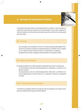 109
8 – SISTEMA DE CONTAGEM DE PRESOS
8.1. Horários
A contagem dos presos deve ser realizada de forma a conferir o total de presos no
cubículo, devendo esta ser efetuada com muita atenção. Por isso, deve o Agente Pe-
nitenciário portar os instrumentos necessários para tal e verificar minuciosamente
preso por preso.
a) A contagem será realizada no início e no final do plantão pelo Agente Peni-
tenciário que estiver escalado na respectiva galeria e conferido junto à Inspeto-
ria se o total de presos está de acordo com o registrado na Inspetoria;
b) poderá haver outras contagens extraordinárias em qualquer horário.
8.2. Tipos de conferência
A contagem poderá ser (conforme determinação prévia do setor de Inspetoria):
a) visualizando o preso do cubículo/alojamento e anotando o numeral no res-
pectivo controle;
b) visualizando o preso do cubículo/alojamento, efetuando a conferência no-
minal, perguntando o nome de cada um, e anotando o numeral no respectivo
controle.
8.3. Encaminhamento da contagem
O controle da contagem deverá ser levado ao setor de Inspetoria com cópia à Com-
panhia do Batalhão de Guarda da Polícia Militar.
 