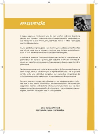 11
APRESENTAÇÃO
A área de segurança é certamente uma das mais sensíveis no âmbito do sistema
penitenciário. E por esta razão merece um tratamento especial, não somente no
que diz respeito as suas rotinas, mas, sobretudo, no que se refere à concepção
que lhes dá sustentação.
Há, na realidade, um pressuposto a ser discutido, uma visão de caráter filosófico
que oriente a que serve a segurança, quais os seus limites e, principalmente,
quais as suas interfaces com as atividades de tratamento penal.
O que ora se apresenta é um primeiro passo para enfrentar essas questões: a
padronização das ações de segurança, com o objetivo de articular com mais efi-
ciência um trabalho em rede, e que revele a organização do sistema penitenciário
paranaense.
Também se consigna neste material a apresentação de forma mais abrangente
sobre o cargo, a função e as atribuições do Agente Penitenciário a fim de que este
servidor tenha uma visibilidade compatível com a grandeza e importância do
trabalho que desenvolve na estrutura do sistema penitenciário paranaense.
Com uma segurança coesa e mais articulada, em que todos os seus atores conhe-
cem bem os seus papéis, há uma outra possível consequência da implantação
das práticas descritas neste caderno: estimular um envolvimento cada vez maior
dos agentes penitenciários nas ações de reintegração e nas práticas de tratamen-
to penal, conforme o que prevê a Lei de Execução Penal.
Sônia Monclaro Virmond
DIRETORA DA ESCOLA PENITENCIÁRIA
 