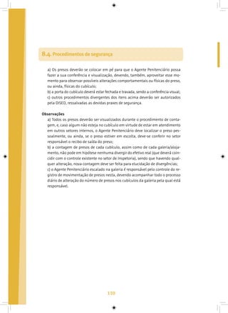 110
8.4. Procedimentos de segurança
a) Os presos deverão se colocar em pé para que o Agente Penitenciário possa
fazer a sua conferência e visualização, devendo, também, aproveitar esse mo-
mento para observar possíveis alterações comportamentais ou físicas do preso,
ou ainda, físicas do cubículo;
b) a porta do cubículo deverá estar fechada e travada, sendo a conferência visual;
c) outros procedimentos divergentes dos itens acima deverão ser autorizados
pela DISED, ressalvadas as devidas praxes de segurança.
Observações
a) Todos os presos deverão ser visualizados durante o procedimento de conta-
gem, e, caso algum não esteja no cubículo em virtude de estar em atendimento
em outros setores internos, o Agente Penitenciário deve localizar o preso pes-
soalmente, ou ainda, se o preso estiver em escolta, deve-se conferir no setor
responsável o recibo de saída do preso;
b) a contagem de presos de cada cubículo, assim como de cada galeria/aloja-
mento, não pode em hipótese nenhuma divergir do efetivo real (que deverá coin-
cidir com o controle existente no setor de Inspetoria), sendo que havendo qual-
quer alteração, nova contagem deve ser feita para elucidação de divergências;
c) o Agente Penitenciário escalado na galeria é responsável pelo controle do re-
gistro de movimentação de presos nesta, devendo acompanhar todo o processo
diário de alteração do número de presos nos cubículos da galeria pela qual está
responsável.
 