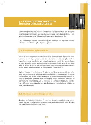 111
9 – SISTEMA DE GERENCIAMENTO EM
SITUAÇÕES CRÍTICAS E DE CRISES
9.1. Planejamento e plano de ação
O ambiente penitenciário, pela sua característica social e indivíduos com múltiplos
caracteres e personalidade, está suscetível num espaço cronológico dinâmico e ale-
atório a diversos eventos críticos de múltiplas naturezas e motivações.
Uma crise sempre envolve dificuldades agudas e perigos que requerem decisões
críticas, culminado com ações rápidas e vigorosas.
Todas as unidades penais deverão desenvolver planejamentos específicos, com-
plementares aos aqui apresentados, conjuntamente a planos de ação, também
específicos a cada ocorrência. Para isso, é importante o estudo das características
de cada ambiente, meios auxiliares para prevenção e contenção de ocorrências,
além do auxílio técnico de instituição ou órgão especializado no tipo de ocorrência
para o correto desenvolvimento do planejamento e plano de ação.
O plano deve ser do conhecimento de todos os servidores para que cada um saiba
sobre suas atribuições e cuidados na possibilidade ou efetivação de um incidente.
Também deve ser proporcionado a capacitação e treinamento teórico-prático de
todos os envolvidos. Somente assim será possível atingir a eficiência e eficácia no
planejamento e plano de ação, e, na iminência ou acontecimento de uma ocorrên-
cia, a diferença na preparação correta serão os danos controlados ou evitados às
vidas e ao patrimônio.
9.2. Objetivos da administração de crises
Qualquer tarefa de administração de crises tem dois grandes objetivos: preservar
vidas e aplicar a lei. No ambiente prisional, ainda, é de fundamental importância, o
restabelecimento da ordem e disciplina.
 