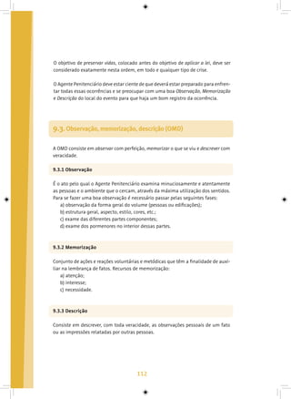 112
O objetivo de preservar vidas, colocado antes do objetivo de aplicar a lei, deve ser
considerado exatamente nesta ordem, em todo e qualquer tipo de crise.
O Agente Penitenciário deve estar ciente de que deverá estar preparado para enfren-
tar todas essas ocorrências e se preocupar com uma boa Observação, Memorização
e Descrição do local do evento para que haja um bom registro da ocorrência.
9.3. Observação, memorização, descrição (OMD)
A OMD consiste em observar com perfeição, memorizar o que se viu e descrever com
veracidade.
9.3.1 Observação
É o ato pelo qual o Agente Penitenciário examina minuciosamente e atentamente
as pessoas e o ambiente que o cercam, através da máxima utilização dos sentidos.
Para se fazer uma boa observação é necessário passar pelas seguintes fases:
a) observação da forma geral do volume (pessoas ou edificações);
b) estrutura geral, aspecto, estilo, cores, etc.;
c) exame das diferentes partes componentes;
d) exame dos pormenores no interior dessas partes.
9.3.2 Memorização
Conjunto de ações e reações voluntárias e metódicas que têm a finalidade de auxi-
liar na lembrança de fatos. Recursos de memorização:
a) atenção;
b) interesse;
c) necessidade.
9.3.3 Descrição
Consiste em descrever, com toda veracidade, as observações pessoais de um fato
ou as impressões relatadas por outras pessoas.
 