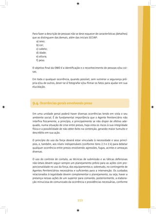 113
Para fazer a descrição de pessoas não se deve esquecer de características (detalhes)
que as distinguem das demais, além das iniciais SCCIAP:
a) sexo;
b) cor;
c) cabelo;
d) idade;
e) altura;
f) peso.
O objetivo final da OMD é a identificação e o reconhecimento de pessoas e/ou coi-
sas.
Em toda e qualquer ocorrência, quando possível, sem vulnerar a segurança pró-
pria e/ou de outros, dever-se-á fotografar e/ou filmar os fatos para ajudar em sua
elucidação.
9.4. Ocorrências gerais envolvendo preso
Em uma unidade penal poderá haver diversas ocorrências tendo em vista o seu
ambiente social. É de fundamental importância que o Agente Penitenciário não
interfira fisicamente, a princípio, e principalmente se não dispor de efetivo ade-
quado, numa situação de crise entre presos, haja vista os riscos à sua integridade
física e a possibilidade de não obter êxito na contenção, gerando maior tumulto e
descrédito em sua ação.
O princípio do uso da força deverá estar vinculado à necessidade e seus princí-
pios, e, também, aos níveis indispensáveis (conforme itens 2.3 e 2.4) para debelar
qualquer ocorrência entre presos envolvendo agressões, fugas, acintes e ameaças
diversas.
O uso do controle de contato, as técnicas de submissão e as táticas defensivas
não-letais devem seguir sempre um planejamento prévio para as ações com pro-
porcionalidade no uso da força, dos equipamentos e, sobretudo, no contingente de
Agentes Penitenciários necessários e suficientes para a intervenção. Os cuidados
relacionados à legalidade devem complementar o planejamento, ou seja, haver a
presença nessas ações de um superior para comando, posteriormente, a elabora-
ção minuciosa de comunicado da ocorrência e providências necessárias, conforme
 