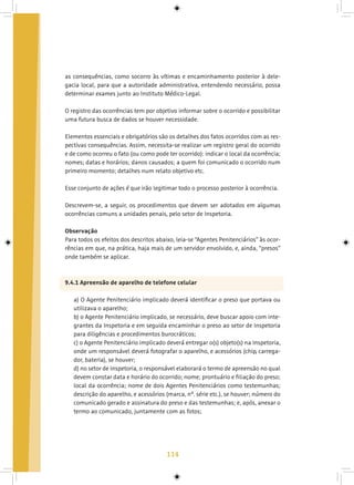 114
as consequências, como socorro às vítimas e encaminhamento posterior à dele-
gacia local, para que a autoridade administrativa, entendendo necessário, possa
determinar exames junto ao Instituto Médico-Legal.
O registro das ocorrências tem por objetivo informar sobre o ocorrido e possibilitar
uma futura busca de dados se houver necessidade.
Elementos essenciais e obrigatórios são os detalhes dos fatos ocorridos com as res-
pectivas consequências. Assim, necessita-se realizar um registro geral do ocorrido
e de como ocorreu o fato (ou como pode ter ocorrido): indicar o local da ocorrência;
nomes; datas e horários; danos causados; a quem foi comunicado o ocorrido num
primeiro momento; detalhes num relato objetivo etc.
Esse conjunto de ações é que irão legitimar todo o processo posterior à ocorrência.
Descrevem-se, a seguir, os procedimentos que devem ser adotados em algumas
ocorrências comuns a unidades penais, pelo setor de Inspetoria.
Observação
Para todos os efeitos dos descritos abaixo, leia-se “Agentes Penitenciários” às ocor-
rências em que, na prática, haja mais de um servidor envolvido, e, ainda, “presos”
onde também se aplicar.
9.4.1 Apreensão de aparelho de telefone celular
a) O Agente Penitenciário implicado deverá identificar o preso que portava ou
utilizava o aparelho;
b) o Agente Penitenciário implicado, se necessário, deve buscar apoio com inte-
grantes da Inspetoria e em seguida encaminhar o preso ao setor de Inspetoria
para diligências e procedimentos burocráticos;
c) o Agente Penitenciário implicado deverá entregar o(s) objeto(s) na Inspetoria,
onde um responsável deverá fotografar o aparelho, e acessórios (chip, carrega-
dor, bateria), se houver;
d) no setor de Inspetoria, o responsável elaborará o termo de apreensão no qual
devem constar data e horário do ocorrido; nome; prontuário e filiação do preso;
local da ocorrência; nome de dois Agentes Penitenciários como testemunhas;
descrição do aparelho, e acessórios (marca, nº. série etc.), se houver; número do
comunicado gerado e assinatura do preso e das testemunhas; e, após, anexar o
termo ao comunicado, juntamente com as fotos;
 