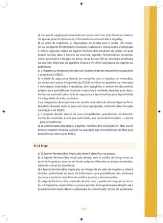 115
e) no caso de negativa do envolvido em assinar o termo, este deverá ser assina-
do apenas pelas testemunhas, informando no comunicado a negativa;
f) no setor de Inspetoria, o responsável, de acordo com o relato do condu-
tor ou do Agente Penitenciário envolvido, elaborará o comunicado, endereçado
à DISED, segundo relato do Agente Penitenciário condutor do preso, no qual
devem constar data e horário do ocorrido; Agentes Penitenciários presentes;
nome, prontuário e filiação do preso; local da ocorrência; descrição detalhada
do ocorrido; descrição do aparelho (marca e nº série); assinatura do inspetor ou
substituto;
g) o inspetor ou integrante do setor de Inspetoria deverá encaminhar o aparelho
e acessórios à DISED;
h) o chefe de segurança deverá, em conjunto com o inspetor, se necessário,
ou ainda com outros integrantes da DISED, verificar no aparelho as chamadas
e mensagens originadas e recebidas, sem apagá-las, e anotar em documento
próprio para providências internas e externas à unidade, devendo esse docu-
mento ser assinado pelo chefe de segurança e testemunhas para legitimidade
da integridade de todos os dados;
i) os integrantes da inspetoria com auxílio necessário de demais Agentes Peni-
tenciários deverão isolar o preso em local apropriado, conforme determinação
da direção e da DISED;
j) o inspetor deverá, dentro de suas competências, providenciar encaminha-
mento do envolvido, assim que autorizado, aos locais determinados – escolta
– para providências;
k) se determinado pela DISED, o Agente Penitenciário envolvido no fato, assim
como o inspetor, deverão auxiliar na apuração das circunstâncias do fato para
providências internas da DISED.
9.4.2 Briga
a) O Agente Penitenciário implicado deverá identificar os presos;
b) o Agente Penitenciário implicado deverá, com o auxílio de integrantes do
setor de Inspetoria, separar em locais próprios diferentes os presos envolvidos,
isolando o local da ocorrência;
c) o Agente Penitenciário implicado, ou integrante do setor de Inspetoria, deverá
solicitar profissional do setor de Enfermaria para providências dos primeiros
socorros e posterior atendimento médico externo, caso necessário;
d) o Agente Penitenciário implicado deverá, com o auxílio de integrantes do se-
tor de Inspetoria, encaminhar os presos ao setor de Inspetoria para diligências e
procedimentos burocráticos (elaboração de comunicado; termo de apreensão;
 