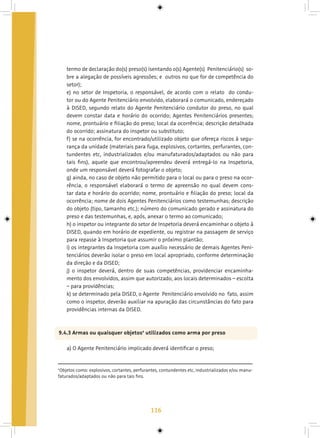 116
termo de declaração do(s) preso(s) isentando o(s) Agente(s) Penitenciário(s) so-
bre a alegação de possíveis agressões; e outros no que for de competência do
setor);
e) no setor de Inspetoria, o responsável, de acordo com o relato do condu-
tor ou do Agente Penitenciário envolvido, elaborará o comunicado, endereçado
à DISED, segundo relato do Agente Penitenciário condutor do preso, no qual
devem constar data e horário do ocorrido; Agentes Penitenciários presentes;
nome, prontuário e filiação do preso; local da ocorrência; descrição detalhada
do ocorrido; assinatura do inspetor ou substituto;
f) se na ocorrência, for encontrado/utilizado objeto que ofereça riscos à segu-
rança da unidade (materiais para fuga, explosivos, cortantes, perfurantes, con-
tundentes etc, industrializados e/ou manufaturados/adaptados ou não para
tais fins), aquele que encontrou/apreendeu deverá entregá-lo na Inspetoria,
onde um responsável deverá fotografar o objeto;
g) ainda, no caso de objeto não permitido para o local ou para o preso na ocor-
rência, o responsável elaborará o termo de apreensão no qual devem cons-
tar data e horário do ocorrido; nome, prontuário e filiação do preso; local da
ocorrência; nome de dois Agentes Penitenciários como testemunhas; descrição
do objeto (tipo, tamanho etc.); número do comunicado gerado e assinatura do
preso e das testemunhas, e, após, anexar o termo ao comunicado;
h) o inspetor ou integrante do setor de Inspetoria deverá encaminhar o objeto à
DISED, quando em horário de expediente, ou registrar na passagem de serviço
para repasse à Inspetoria que assumir o próximo plantão;
i) os integrantes da Inspetoria com auxílio necessário de demais Agentes Peni-
tenciários deverão isolar o preso em local apropriado, conforme determinação
da direção e da DISED;
j) o inspetor deverá, dentro de suas competências, providenciar encaminha-
mento dos envolvidos, assim que autorizado, aos locais determinados – escolta
– para providências;
k) se determinado pela DISED, o Agente Penitenciário envolvido no fato, assim
como o inspetor, deverão auxiliar na apuração das circunstâncias do fato para
providências internas da DISED.
9.4.3 Armas ou quaisquer objetos4
utilizados como arma por preso
a) O Agente Penitenciário implicado deverá identificar o preso;
4
Objetos como: explosivos, cortantes, perfurantes, contundentes etc, industrializados e/ou manu-
faturados/adaptados ou não para tais fins.
 