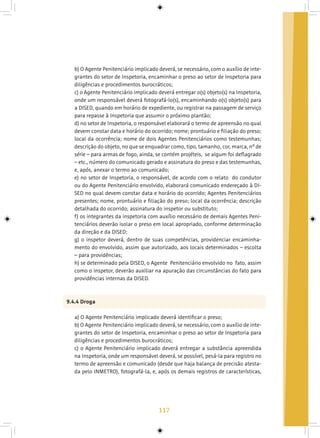 117
b) O Agente Penitenciário implicado deverá, se necessário, com o auxílio de inte-
grantes do setor de Inspetoria, encaminhar o preso ao setor de Inspetoria para
diligências e procedimentos burocráticos;
c) o Agente Penitenciário implicado deverá entregar o(s) objeto(s) na Inspetoria,
onde um responsável deverá fotografá-lo(s), encaminhando o(s) objeto(s) para
a DISED, quando em horário de expediente, ou registrar na passagem de serviço
para repasse à Inspetoria que assumir o próximo plantão;
d) no setor de Inspetoria, o responsável elaborará o termo de apreensão no qual
devem constar data e horário do ocorrido; nome; prontuário e filiação do preso;
local da ocorrência; nome de dois Agentes Penitenciários como testemunhas;
descrição do objeto, no que se enquadrar como, tipo, tamanho, cor, marca, nº de
série – para armas de fogo, ainda, se contém projéteis, se algum foi deflagrado
– etc., número do comunicado gerado e assinatura do preso e das testemunhas,
e, após, anexar o termo ao comunicado;
e) no setor de Inspetoria, o responsável, de acordo com o relato do condutor
ou do Agente Penitenciário envolvido, elaborará comunicado endereçado à DI-
SED no qual devem constar data e horário do ocorrido; Agentes Penitenciários
presentes; nome, prontuário e filiação do preso; local da ocorrência; descrição
detalhada do ocorrido; assinatura do inspetor ou substituto;
f) os integrantes da inspetoria com auxílio necessário de demais Agentes Peni-
tenciários deverão isolar o preso em local apropriado, conforme determinação
da direção e da DISED;
g) o inspetor deverá, dentro de suas competências, providenciar encaminha-
mento do envolvido, assim que autorizado, aos locais determinados – escolta
– para providências;
h) se determinado pela DISED, o Agente Penitenciário envolvido no fato, assim
como o inspetor, deverão auxiliar na apuração das circunstâncias do fato para
providências internas da DISED.
9.4.4 Droga
a) O Agente Penitenciário implicado deverá identificar o preso;
b) O Agente Penitenciário implicado deverá, se necessário, com o auxílio de inte-
grantes do setor de Inspetoria, encaminhar o preso ao setor de Inspetoria para
diligências e procedimentos burocráticos;
c) o Agente Penitenciário implicado deverá entregar a substância apreendida
na Inspetoria, onde um responsável deverá, se possível, pesá-la para registro no
termo de apreensão e comunicado (desde que haja balança de precisão atesta-
da pelo INMETRO), fotografá-la, e, após os demais registros de características,
 