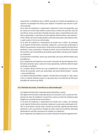 118
encaminhar a substância para a DISED, quando em horário de expediente, ou
registrar na passagem de serviço para repasse à Inspetoria que assumir o pró-
ximo plantão;
d) no setor de Inspetoria, o responsável, elaborará o termo de apreensão, que
em anexo ao comunicado, devem constar data e horário do ocorrido; local da
ocorrência; nome, prontuário e filiação do preso; tipo e características da subs-
tância apreendida; a assinatura de dois Agentes Penitenciários como testemu-
nhas; número do comunicado gerado e assinatura do preso e das testemunhas;
e, após, anexar o termo ao comunicado;
e) no setor de Inspetoria, o responsável, de acordo com o relato do condutor
ou do Agente Penitenciário envolvido, elaborará o comunicado endereçado à
DISED no qual devem constar data e horário do ocorrido; Agentes Penitenciários
presentes; nome, prontuário e filiação do preso; local da ocorrência; descrição
do ocorrido e das características do produto apreendido; assinatura do inspetor
ou substituto;
f) encaminhar envolvidos, assim que autorizado, aos locais determinados para
providências;
g) os integrantes da Inspetoria com auxílio necessário de demais Agentes Peni-
tenciários deverão isolar o preso em local apropriado, conforme determinação
da direção e da DISED;
h) o inspetor deverá, dentro de suas competências, providenciar encaminha-
mento do envolvido, assim que autorizado, aos locais determinados – escolta
– para providências;
i) se determinado pela DISED, o Agente Penitenciário envolvido no fato, assim
como o inspetor, deverão auxiliar na apuração das circunstâncias do fato para
providências internas da DISED.
9.4.5 Atitudes de acinte, irreverência ou desconsideração
a) O Agente Penitenciário implicado deverá identificar o preso;
b) O Agente Penitenciário implicado deverá, se necessário, com o auxílio de inte-
grantes do setor de Inspetoria, encaminhar o preso ao setor de Inspetoria para
diligências e procedimentos burocráticos;
c) no setor de Inspetoria, o responsável, de acordo com o relato do condutor
ou do Agente Penitenciário envolvido, elaborará comunicado endereçado à DI-
SED no qual devem constar data e horário do ocorrido; agentes penitenciários
presentes; nome, prontuário e filiação do preso; local da ocorrência; descrição
detalhada do ocorrido; assinatura do inspetor ou substituto;
d) os integrantes da inspetoria com auxílio necessário de demais Agentes Peni-
 