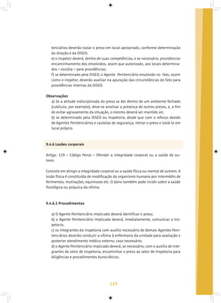 119
tenciários deverão isolar o preso em local apropriado, conforme determinação
da direção e da DISED;
e) o inspetor deverá, dentro de suas competências, e se necessário, providenciar
encaminhamento dos envolvidos, assim que autorizado, aos locais determina-
dos – escolta – para providências;
f) se determinado pela DISED, o Agente Penitenciário envolvido no fato, assim
como o inspetor, deverão auxiliar na apuração das circunstâncias do fato para
providências internas da DISED.
Observações
a) Se a atitude indisciplinada do preso se der dentro de um ambiente fechado
(cubículo, por exemplo), deve-se analisar a presença de outros presos, e, a fim
de evitar agravamento da situação, o mesmo deverá ser mantido ali;
b) se determinado pela DISED ou Inspetoria, desde que com o reforço devido
de Agentes Penitenciários e cautelas de segurança, retirar o preso e isolá-lo em
local próprio.
9.4.6 Lesões corporais
Artigo: 129 – Código Penal – Ofender a integridade corporal ou a saúde de ou-
trem.
Consiste em atingir a integridade corporal ou a saúde física ou mental de outrem. A
lesão física é constituída de modificação do organismo humano por intermédio de
ferimentos, mutilações, equimoses etc. O dano também pode incidir sobre a saúde
fisiológica ou psíquica da vítima.
9.4.6.1 Procedimentos
a) O Agente Penitenciário implicado deverá identificar o preso;
b) o Agente Penitenciário implicado deverá, imediatamente, comunicar a Ins-
petoria;
c) os integrantes da Inspetoria com auxílio necessário de demais Agentes Peni-
tenciários deverão conduzir a vítima à enfermaria da unidade para avaliação e
posterior atendimento médico externo, caso necessário;
d) o Agente Penitenciário implicado deverá, se necessário, com o auxílio de inte-
grantes do setor de Inspetoria, encaminhar o preso ao setor de Inspetoria para
diligências e procedimentos burocráticos;
 