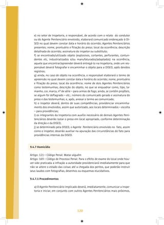 120
e) no setor de Inspetoria, o responsável, de acordo com o relato do condutor
ou do Agente Penitenciário envolvido, elaborará comunicado endereçado à DI-
SED no qual devem constar data e horário do ocorrido; Agentes Penitenciários
presentes; nome, prontuário e filiação do preso; local da ocorrência; descrição
detalhada do ocorrido; assinatura do inspetor ou substituto;
f) se encontrado/utilizado objeto (explosivos, cortantes, perfurantes, contun-
dentes etc, industrializados e/ou manufaturados/adaptados) na ocorrência,
aquele que encontrar/apreender deverá entregá-lo na Inspetoria, onde um res-
ponsável deverá fotografar e encaminhar o objeto para a DISED, após devidos
registros;
g) ainda, no caso de objeto na ocorrência, o responsável elaborará o termo de
apreensão no qual devem constar data e horário do ocorrido; nome, prontuário
e filiação do preso; local da ocorrência; nome de dois Agentes Penitenciários
como testemunhas; descrição do objeto, no que se enquadrar como, tipo, ta-
manho, cor, marca, nº de série – para armas de fogo, ainda, se contém projéteis,
se algum foi deflagrado – etc.; número do comunicado gerado e assinatura do
preso e das testemunhas; e, após, anexar o termo ao comunicado;
h) o inspetor deverá, dentro de suas competências, providenciar encaminha-
mento dos envolvidos, assim que autorizado, aos locais determinados – escolta
– para providências;
i) os integrantes da Inspetoria com auxílio necessário de demais Agentes Peni-
tenciários deverão isolar o preso em local apropriado, conforme determinação
da direção e da DISED;
j) se determinado pela DISED, o Agente Penitenciário envolvido no fato, assim
como o inspetor, deverão auxiliar na apuração das circunstâncias do fato para
providências internas da DISED.
9.4.7 Homicídio
Artigo: 121 – Código Penal: Matar alguém
Artigo: 169 – Código de Processo Penal: Para o efeito de exame do local onde hou-
ver sido praticada a infração a autoridade providenciará imediatamente para que
não se altere o estado das coisas até a chegada dos peritos, que poderão instruir
seus laudos com fotografias, desenhos ou esquemas elucidativos.
9.4.7.1 Procedimentos
a) O Agente Penitenciário implicado deverá, imediatamente, comunicar a Inspe-
toria e iniciar, em conjunto com outros Agentes Penitenciários mais próximos,
 