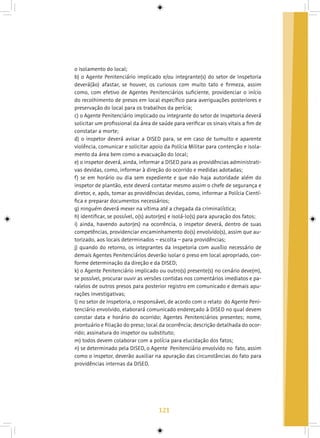 121
o isolamento do local;
b) o Agente Penitenciário implicado e/ou integrante(s) do setor de Inspetoria
deverá(ão) afastar, se houver, os curiosos com muito tato e firmeza, assim
como, com efetivo de Agentes Penitenciários suficiente, providenciar o início
do recolhimento de presos em local específico para averiguações posteriores e
preservação do local para os trabalhos da perícia;
c) o Agente Penitenciário implicado ou integrante do setor de Inspetoria deverá
solicitar um profissional da área de saúde para verificar os sinais vitais a fim de
constatar a morte;
d) o inspetor deverá avisar a DISED para, se em caso de tumulto e aparente
violência, comunicar e solicitar apoio da Polícia Militar para contenção e isola-
mento da área bem como a evacuação do local;
e) o inspetor deverá, ainda, informar a DISED para as providências administrati-
vas devidas, como, informar à direção do ocorrido e medidas adotadas;
f) se em horário ou dia sem expediente e que não haja autoridade além do
inspetor de plantão, este deverá contatar mesmo assim o chefe de segurança e
diretor, e, após, tomar as providências devidas, como, informar a Polícia Cientí-
fica e preparar documentos necessários;
g) ninguém deverá mexer na vítima até a chegada da criminalística;
h) identificar, se possível, o(s) autor(es) e isolá-lo(s) para apuração dos fatos;
i) ainda, havendo autor(es) na ocorrência, o inspetor deverá, dentro de suas
competências, providenciar encaminhamento do(s) envolvido(s), assim que au-
torizado, aos locais determinados – escolta – para providências;
j) quando do retorno, os integrantes da Inspetoria com auxílio necessário de
demais Agentes Penitenciários deverão isolar o preso em local apropriado, con-
forme determinação da direção e da DISED;
k) o Agente Penitenciário implicado ou outro(s) presente(s) no cenário deve(m),
se possível, procurar ouvir as versões contidas nos comentários imediatos e pa-
ralelos de outros presos para posterior registro em comunicado e demais apu-
rações investigativas;
l) no setor de Inspetoria, o responsável, de acordo com o relato do Agente Peni-
tenciário envolvido, elaborará comunicado endereçado à DISED no qual devem
constar data e horário do ocorrido; Agentes Penitenciários presentes; nome,
prontuário e filiação do preso; local da ocorrência; descrição detalhada do ocor-
rido; assinatura do inspetor ou substituto;
m) todos devem colaborar com a polícia para elucidação dos fatos;
n) se determinado pela DISED, o Agente Penitenciário envolvido no fato, assim
como o inspetor, deverão auxiliar na apuração das circunstâncias do fato para
providências internas da DISED.
 
