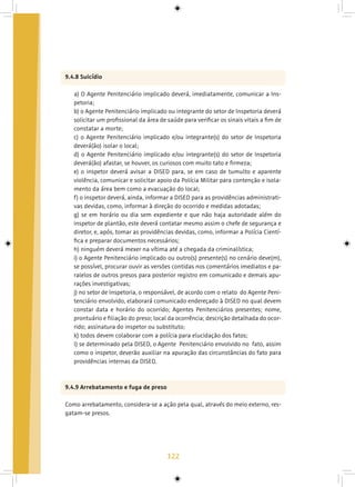 122
9.4.8 Suicídio
a) O Agente Penitenciário implicado deverá, imediatamente, comunicar a Ins-
petoria;
b) o Agente Penitenciário implicado ou integrante do setor de Inspetoria deverá
solicitar um profissional da área de saúde para verificar os sinais vitais a fim de
constatar a morte;
c) o Agente Penitenciário implicado e/ou integrante(s) do setor de Inspetoria
deverá(ão) isolar o local;
d) o Agente Penitenciário implicado e/ou integrante(s) do setor de Inspetoria
deverá(ão) afastar, se houver, os curiosos com muito tato e firmeza;
e) o inspetor deverá avisar a DISED para, se em caso de tumulto e aparente
violência, comunicar e solicitar apoio da Polícia Militar para contenção e isola-
mento da área bem como a evacuação do local;
f) o inspetor deverá, ainda, informar a DISED para as providências administrati-
vas devidas, como, informar à direção do ocorrido e medidas adotadas;
g) se em horário ou dia sem expediente e que não haja autoridade além do
inspetor de plantão, este deverá contatar mesmo assim o chefe de segurança e
diretor, e, após, tomar as providências devidas, como, informar a Polícia Cientí-
fica e preparar documentos necessários;
h) ninguém deverá mexer na vítima até a chegada da criminalística;
i) o Agente Penitenciário implicado ou outro(s) presente(s) no cenário deve(m),
se possível, procurar ouvir as versões contidas nos comentários imediatos e pa-
ralelos de outros presos para posterior registro em comunicado e demais apu-
rações investigativas;
j) no setor de Inspetoria, o responsável, de acordo com o relato do Agente Peni-
tenciário envolvido, elaborará comunicado endereçado à DISED no qual devem
constar data e horário do ocorrido; Agentes Penitenciários presentes; nome,
prontuário e filiação do preso; local da ocorrência; descrição detalhada do ocor-
rido; assinatura do inspetor ou substituto;
k) todos devem colaborar com a polícia para elucidação dos fatos;
l) se determinado pela DISED, o Agente Penitenciário envolvido no fato, assim
como o inspetor, deverão auxiliar na apuração das circunstâncias do fato para
providências internas da DISED.
9.4.9 Arrebatamento e fuga de preso
Como arrebatamento, considera-se a ação pela qual, através do meio externo, res-
gatam-se presos.
 