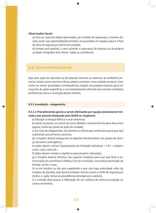 124
Observações Gerais
a) Para os casos de objeto apreendido, por medida de segurança, o mesmo de-
verá, assim que apreendido/encontrado, ser guardado em espaço seguro e fora
da área de segurança interna da unidade;
b) sempre que possível, e sem vulnerar a segurança de pessoas ou da própria
unidade, fotografar e/ou filmar todas as ocorrências.
9.5. Outras ocorrências gerais
Seja pela ação da natureza ou de pessoas internas ou externas ao ambiente pri-
sional, ainda outros eventos críticos podem acometer uma unidade prisional. Com
maior ou menor gravidade e consequências, exigem um preparo especial para um
conjunto de ações específicas e um planejamento eficiente que envolve múltiplos
profissionais para a resolução desses eventos.
9.5.1 Inundação – alagamento
9.5.1.1 Procedimentos gerais a serem efetivados por equipe previamente trei-
nada e por pessoal designado pela DISED ou Inspetoria
a) Desligar a energia elétrica e usar lanternas;
b) retirar os presos ou outros do local afetado e encaminhá-los para área mais
segura, conforme plano de ação da unidade;
c) em caso de afogamento, encaminhar a vítima para enfermaria para que seja
submetido aos primeiros socorros;
d) o inspetor deverá reorganizar os Agentes Penitenciários nos postos de servi-
ço, durante a emergência;
e) todos devem utilizar Equipamento de Proteção Individual – E.P.I. – próprio,
como, calça, bota etc.;
f) todos devem manter a vigilância para prevenir alterações;
g) o inspetor deverá informar seu superior imediato para que seja feita a co-
municação da ocorrência à Defesa Civil do município, com prévia permissão da
direção, se for o caso;
h) se em horário ou dia sem expediente e que não haja autoridade além do
inspetor de plantão, este deverá contatar mesmo assim o chefe de segurança e
diretor, e, após, tomar as providências emergenciais cabíveis;
i) a unidade deve buscar a efetivação de um sistema de contra-inundação ou
contra-enchentes.
 