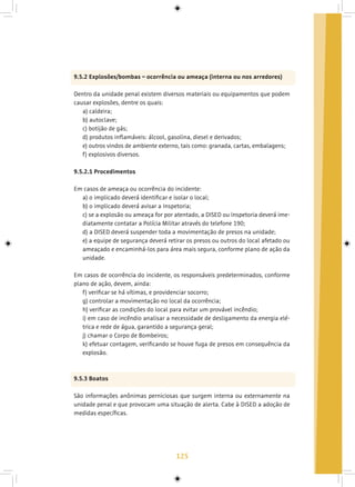 125
9.5.2 Explosões/bombas – ocorrência ou ameaça (interna ou nos arredores)
Dentro da unidade penal existem diversos materiais ou equipamentos que podem
causar explosões, dentre os quais:
a) caldeira;
b) autoclave;
c) botijão de gás;
d) produtos inflamáveis: álcool, gasolina, diesel e derivados;
e) outros vindos de ambiente externo, tais como: granada, cartas, embalagens;
f) explosivos diversos.
9.5.2.1 Procedimentos
Em casos de ameaça ou ocorrência do incidente:
a) o implicado deverá identificar e isolar o local;
b) o implicado deverá avisar a Inspetoria;
c) se a explosão ou ameaça for por atentado, a DISED ou Inspetoria deverá ime-
diatamente contatar a Polícia Militar através do telefone 190;
d) a DISED deverá suspender toda a movimentação de presos na unidade;
e) a equipe de segurança deverá retirar os presos ou outros do local afetado ou
ameaçado e encaminhá-los para área mais segura, conforme plano de ação da
unidade.
Em casos de ocorrência do incidente, os responsáveis predeterminados, conforme
plano de ação, devem, ainda:
f) verificar se há vítimas, e providenciar socorro;
g) controlar a movimentação no local da ocorrência;
h) verificar as condições do local para evitar um provável incêndio;
i) em caso de incêndio analisar a necessidade de desligamento da energia elé-
trica e rede de água, garantido a segurança geral;
j) chamar o Corpo de Bombeiros;
k) efetuar contagem, verificando se houve fuga de presos em consequência da
explosão.
9.5.3 Boatos
São informações anônimas perniciosas que surgem interna ou externamente na
unidade penal e que provocam uma situação de alerta. Cabe à DISED a adoção de
medidas específicas.
 
