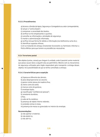 126
9.5.3.1 Procedimentos
a) Acionar a Divisão de Apoio, Segurança e Corregedoria ou setor correspondente;
b) lançar o “contra-boato”;
c) comprovar a veracidade dos boatos;
d) verificar se há simpatizantes e quantos;
e) camuflar as informações e atividades de segurança;
f) manter a administração informada;
g) verificar de que forma foi obtida a informação (via telefonema carta etc.);
h) identificar supostas vítimas;
i) em se tratando de ameaça envolvendo funcionário ou familiares informar a
Polícia Militar para que tomem as providências necessárias.
9.5.4 Terrorismo postal
São objetos (cartas, caixas) que chegam à unidade, onde é possível conter material
que possa causar dano a alguém e/ou ao patrimônio. Mesmo com os mecanismos
de segurança utilizados pelo órgão responsável pelo transporte e entrega desses
objetos, há a possibilidade de que se tenha camuflada a ameaça.
9.5.4.1 Características para suspeição
a) Espessura diferente das demais;
b) peso desproporcional ao volume;
c) parece conter placas de madeira fina;
d) cheiro como de avelã;
e) marcas como de gordura;
f) envelope duplo;
g) classificação “confidencial-pessoal”;
h) remetente duvidoso;
i) fios;
j) ruído de fio metálico;
k) presença de objeto interno redondo;
l) conteúdo similar à mola;
m) presença de massa ou granulado no interior do envelope.
Recomendações:
a) não apertar o material;
b) não dobrá-lo;
c) não abri-lo;
 