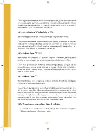 128
É todo fogo que ocorre em matérias combustíveis sólidas, cujos combustíveis têm
como característica queimar principalmente em profundidade, deixando resíduos
(cinzas) após sua queima total. Ex.: madeiras, tecido, papel, onde o efeito de res-
friamento pela água é de primordial importância.
9.5.5.4 Incêndio Classe “B” (pó químico ou CO2)
O extintor de pó químico tem como sua principal função o abafamento.
É todo fogo que ocorre em combustíveis líquidos, gasosos ou pastosos, cujos com-
bustíveis têm como característica queimar em superfície, não deixando resíduos
após sua queima total. Ex.: álcool, gasolina, cola de sapateiro, graxas, óleos e se-
melhantes, onde o efeito de abafamento é essencial.
9.5.5.5 Incêndio Classe “C” (CO2)
O extintor de CO2 tem como sua principal função o abafamento, sendo que não
danifica os materiais, pois sua característica principal é não deixar resíduo.
É todo fogo que ocorre em materiais elétricos energizados ou qualquer tipo de
combustível, mas sempre com a presença de energia elétrica, cujo incêndio tem
como característica oferecer perigo à integridade física do operador durante o com-
bate. Ex.: curto-circuito.
9.5.5.6 Incêndio Classe “D”
O extintor de Halon pode ser aplicado em todas as classes de incêndio; esse tipo de
extintor contém nitrogênio super seco.
É todo incêndio que ocorre em combustíveis metálicos, denominados metais piro-
fóricos, como o magnésio, titânio, zircônio e outros poucos, cujos metais ao entrar
em contato prolongado com grandes quantidades de calor entram em combustão.
Esta classe de incêndio também oferece risco ao operador durante o combate, uma
vez que em caso de usar água, esta reage violentamente com o material em cha-
ma, provocando explosões. Pode ser abafado com areia ou terra.
9.5.5.7 Procedimentos para qualquer classe de incêndios
a) Alertar todos os servidores da unidade, através de meio de comunicação de
código preestabelecido informando o local;
 