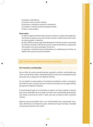 129
b) desligar a rede elétrica;
c) evacuar o local e socorrer vítimas;
d) promover a retirada de materiais combustíveis;
e) combater o incêndio através de equipe treinada;
f) isolar o local atingido.
Observações
a) Todos os Agentes Penitenciários deverão conhecer as saídas de emergências,
orientando as pessoas a elas, diminuindo a tensão e o pânico para evitar maio-
res danos pessoais e materiais;
b) cabe à DISED ou grupo capacitado (Brigada de Incêndio), analisar a gravidade
do incêndio, tomando a decisão de acionar o Corpo de Bombeiros e repassando
informações como local, gravidade, vítimas etc.;
c) organizar a entrada do Corpo de Bombeiros na unidade para que tenha um
rápido e fácil acesso ao local do incêndio.
9.6. Ocorrência específica de motins ou rebeliões
9.6.1 Conceito e considerações
Ato ou efeito de revolta, grande desordem, agitação, confusão, manifestação que
visem à subversão da ordem, a desestabilização da conjuntura, reveladas por ações
de grupos que se organizem com objetivos diversos.
Em um presídio os presos podem se manifestar perturbando a ordem e a disciplina
da prisão. Às vezes, os presos procuram manter funcionários em seu poder (reféns),
para garantir exigências impostas.
O motim/rebelião pode ser concentrado em apenas um local e poderá se alastrar
para outras dependências da unidade, tornando uma manifestação generalizada.
Isso reforça a premissa de conter e isolar, para que se preserve vidas e prejuízos
maiores.
Algumas causas que podem levar a um motim/rebelião são: superlotação carce-
rária; deficiências no tratamento penal; tentativas de fuga frustradas; rivalidade
entre grupos de presos; entre outras.
 