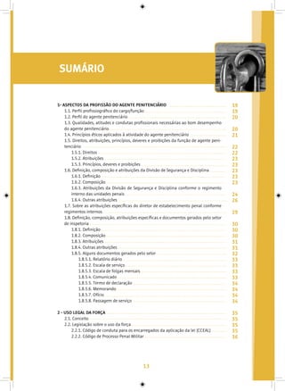 13
SUMÁRIO
1- ASPECTOS DA PROFISSÃO DO AGENTE PENITENCIÁRIO
1.1. Perfil profissiográfico do cargo/função
1.2. Perfil do agente penitenciário
1.3. Qualidades, atitudes e condutas profissionais necessárias ao bom desempenho
do agente penitenciário
1.4. Princípios éticos aplicados à atividade do agente penitenciário
1.5. Direitos, atribuições, princípios, deveres e proibições da função de agente peni-
tenciário
1.5.1. Direitos
1.5.2. Atribuições
1.5.3. Princípios, deveres e proibições
1.6. Definição, composição e atribuições da Divisão de Segurança e Disciplina
1.6.1. Definição
1.6.2. Composição
1.6.3. Atribuições da Divisão de Segurança e Disciplina conforme o regimento
interno das unidades penais
1.6.4. Outras atribuições
1.7. Sobre as atribuições específicas do diretor de estabelecimento penal conforme
regimentos internos
1.8. Definição, composição, atribuições específicas e documentos gerados pelo setor
de inspetoria
1.8.1. Definição
1.8.2. Composição
1.8.3. Atribuições
1.8.4. Outras atribuições
1.8.5. Alguns documentos gerados pelo setor
1.8.5.1. Relatório diário
1.8.5.2. Escala de serviço
1.8.5.3. Escala de folgas mensais
1.8.5.4. Comunicado
1.8.5.5. Termo de declaração
1.8.5.6. Memorando
1.8.5.7. Ofício
1.8.5.8. Passagem de serviço
2 - USO LEGAL DA FORÇA
2.1. Conceito
2.2. Legislação sobre o uso da força
2.2.1. Código de conduta para os encarregados da aplicação da lei (CCEAL)
2.2.2. Código de Processo Penal Militar
19
19
20
20
21
22
22
23
23
23
23
23
24
26
29
30
30
30
31
31
32
33
33
33
33
34
34
34
34
35
35
35
35
36
 