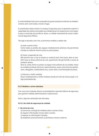 130
O motim/rebelião terá como consequências graves prejuízos materiais ao estabele-
cimento, bem como lesões, mortes e fugas.
A característica desse evento é a ameaça à segurança que se apresenta superior à
capacidade dos setores articulados da unidade penal em proporcionar uma respos-
ta para a resolução da ocorrência. Assim, a unidade necessitará de outras instân-
cias da Segurança Pública.
Tão logo se perceba uma crise, as primeiras medidas a adotar são:
a) Isolar o ponto crítico
Fechar todos os portões dos espaços imediatamente próximos não permitindo
entrada ou saída de nenhum preso ou outra pessoa.
b) Conter a expansão da crise
Não permitir que a crise se alastre ou mude de local. Para tanto, deve-se tam-
bém isolar as áreas próximas da crise, igualmente não permitindo o acesso de
qualquer pessoa.
Deve-se, ainda, fechar os presos no espaço mais próximo de sua estada; retirar
da unidade servidores técnicos e administrativos, assim como terceiros (profes-
sores, advogados, colaboradores etc.); cessar toda a movimentação de presos.
c) Informar a chefia imediata
Avisar imediatamente a chefia imediata através de meio de comunicação e có-
digo preestabelecido.
9.6.2 Medidas a serem adotadas
Com uma crise instalada, devem-se preestabelecer requisitos básicos de segurança
para garantir medidas administrativas e operacionais.
Assim, algumas atribuições são elencadas.
9.6.2.1 Ao chefe de segurança da unidade
I – No início da crise
a) Comunicar a direção de imediato sobre o evento crítico;
b) angariar informações iniciais sobre o evento;
c) repassar as informações à direção;
d) estabelecer provisoriamente os perímetros interno e externo;
 