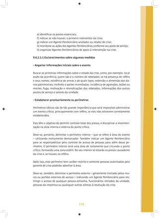 131
e) identificar os postos essenciais;
f) indicar, se não houver, o primeiro interventor da crise;
g) indicar um Agente Penitenciário anotador ou relator de crise;
h) monitorar as ações dos Agentes Penitenciários conforme seu posto de serviço;
h) organizar Agentes Penitenciários de apoio à intervenção na crise.
9.6.2.1.1 Esclarecimentos sobre algumas medidas
- Angariar informações iniciais sobre o evento
Buscar as primeiras informações sobre o estado da crise, como, por exemplo: local
exato da ocorrência; quem são e o número de rebelados; se há presença de reféns
e seus nomes; existência de armas e de quais tipos; extensão e dimensão dos da-
nos patrimoniais; incêndio e partes incendiadas; incidência de agressões, lesões ou
mortes; fuga; motivação e reivindicações dos rebelados; informações dos outros
postos de serviço e setores da unidade.
- Estabelecer provisoriamente os perímetros
Perímetros táticos são de tão grande importância que será impossível administrar
um evento crítico, principalmente com reféns, se eles não estiverem corretamente
estabelecidos.
Eles têm o objetivo de permitir controle total dos presos, e disciplinar a movimen-
tação na área interna e externa do ponto crítico.
Deve-se, portanto, delimitar o perímetro interno – que se refere à área do evento
– utilizando instrumento demarcador. Também indicar um Agente Penitenciário
para se responsabilizar pelo controle de acesso de pessoas para além desse pe-
rímetro. O perímetro interno será uma área de isolamento que circunda o ponto
crítico, formando uma zona estéril. No seu interior só estarão os presos causadores
da crise e, se houver, os reféns.
Após isso, esse perímetro tem caráter restrito e somente pessoas autorizadas pelo
gerente de crise poderão adentrar à área.
Deve-se, também, delimitar o perímetro externo – geralmente limitado pelos mu-
ros ou portões externos de acesso – indicando um Agente Penitenciário para res-
tringir o acesso de qualquer pessoa estranha, funcionários retirados da unidade,
pessoas da imprensa ou quaisquer outras alheias à resolução da crise.
 