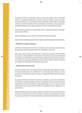 132
O perímetro externo é destinado a formar uma zona tampão entre o perímetro
interno e os Agentes Penitenciários, técnicos e demais servidores não convocados.
Na faixa formada entre o perímetro interno e perímetro externo pode ser instalado
o Posto de Comando da Polícia Militar, podendo ser autorizada a circulação de au-
toridades, Agentes Penitenciários, policiais e técnicos convocados para apoio.
Esses perímetros poderão ser remarcados após a chegada dos grupos especializa-
dos da Polícia Militar.
Deve-se estabelecer um só ponto de controle de entrada de pessoas.
Quanto maior a extensão dos perímetros maior será a dificuldade para administrá-los.
- Identificar os postos essenciais
Conforme a extensão da crise deve-se proceder a uma análise dos postos da área
de segurança que deverão permanecer em atividades e quais não.
Além disso, alguns postos são essenciais à manutenção dinâmica das atividades
da unidade, e outros poderão ser instituídos em função da crise. Esse proceder está
vinculado a um planejamento prévio de cada unidade penal, devendo-se estabele-
cer a partir de cada espaço potencial do evento crítico, quais os postos essenciais
que deverão ser mantidos em atividade de segurança.
- Primeiro Interventor da crise
Quando instalada uma crise, possivelmente sempre haverá um Agente Penitenci-
ário como testemunha e em contato com os amotinados. Não havendo no início
do evento um interventor, pode-se indicar um Agente Penitenciário para executar
esse papel.
As ações do Primeiro Interventor são todas concebidas a partir de conhecimen-
tos específicos através de preparo técnico e psicológico, assim, deverá exercer esse
papel aquele que tiver treinamento especializado para tal, pois o que o primeiro
interventor fizer ou deixar de fazer refletirá no resultado da crise, positiva ou ne-
gativamente.
Nesse sentido é essencial que todos os Agentes Penitenciários, por serem potenciais
primeiros interventores em uma crise, sejam treinados para obtenção de resulta-
dos positivos. O Agente Penitenciário Primeiro Interventor, deverá tentar conversar
 