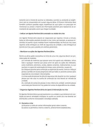133
somente com o intuito de acalmar os rebelados; ouvindo ou anotando as exigên-
cias e sem se comprometer em cumprir alguma delas. O Primeiro Interventor deve
também conhecer questões legais impeditivas de suas ações e se preocupar em
memorizar ou anotar o máximo de informações possíveis para repassá-las ao co-
mandante de operações assim que chegar à unidade.
- Indicar um Agente Penitenciário anotador ou relator de crise
Um Agente Penitenciário deverá ser responsável por registrar, minuto a minuto,
todas as informações possíveis durante a crise, como, por exemplo, as pessoas en-
volvidas no evento e quais medidas foram implementadas. Ao final da crise, esses
registros serão entregues ao chefe de segurança da unidade, e este entregará ao
Gerente da Crise, para subsídio em análises posteriores.
- Monitorar as ações dos Agentes Penitenciários
Dentre as várias ações necessárias no início de uma crise, algumas devem ser pro-
videnciadas de imediato.
a) A retirada de materiais que possam servir de suporte aos rebelados: retirar
todo e qualquer material que possa servir de apoio às ações dos rebelados,
como mobiliário, extintores, cordas, objetos cortantes, medicamentos; ou que
auxiliem no apoio de sustentação de tempo, como alimentos, roupas etc;
b) o bloqueio possível para contenção ou expansão do evento: trancar e reforçar
portas e portões em escala progressiva até que todos os possíveis acessos para
expansão da crise estejam interrompidos;
c) a evacuação de pessoal da área de segurança não atuante na crise: qualquer
pessoa que não atue no auxílio de contenção da crise deverá ser retirada da
unidade;
d) a restrição de acesso de pessoas à área interna da unidade: somente pessoa
autorizada pelo Gerente de Crise poderá ter acesso às dependências da unidade.
- Organizar Agentes Penitenciários de apoio à intervenção na crise
Os Agentes Penitenciários que permanecerem na unidade e que estiverem em con-
dições de exercer atividades múltiplas no auxílio ao cenário da crise deverão ser
distribuídos conforme necessidade e estratégia adotada.
II – Durante a crise
a) Atualizar a coleta de outras informações gerais sobre o evento;
b) avaliar os perímetros interno e externo, anteriormente estabelecidos;
 