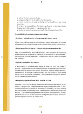 134
c) solicitar funcionários para reforço;
d) reorganizar Agentes Penitenciários atuantes na crise;
e) manter monitoramento das ações dos Agentes Penitenciários em seus postos
de serviço;
f) prestar, à Gerência de Crise, informações específicas de presos integrantes de
facções, com influência sobre a massa carcerária etc.;
g) facilitar o reconhecimento dos Agentes Penitenciários, possíveis reféns.
9.6.2.1.2 Esclarecimentos sobre algumas medidas
- Atualizar a coleta de outras informações gerais sobre o evento
Efetuar nova análise e coleta de informações em relação às coletadas no início da
crise para ratificar, retificar ou ainda complementar os dados obtidos anteriormente.
- Avaliar os perímetros interno e externo, anteriormente estabelecidos
Caso os grupos da Polícia Militar não delimitem novos perímetros anteriormente
estabelecidos, deve-se reavaliá-los, mantendo-os ou alterando-os, a fim de estabe-
lecer condições melhores adequadas e estratégicas em relação à operacionalização
das atividades.
- Solicitar funcionários para reforço
O setor de Recursos Humanos deverá manter as fichas funcionais com endereço,
telefone e fotografias atuais de todos os servidores, podendo a Divisão de Segu-
rança e Disciplina manter cópia dessas informações, ou seus próprios arquivos,
para eventuais necessidades. Quando instalada uma crise, o chefe da DISED deverá
avaliar a situação do evento convocando, caso julgue necessário, Agentes Peniten-
ciários que não estejam de plantão.
- Reorganizar Agentes Penitenciários atuantes na crise
Conforme a evolução ou as modificações ocorridas durante o evento, poderá ser ne-
cessária a reorganização dos Agentes Penitenciários que estejam atuando na crise,
com a modificação ou suspensão de atividades, ou ainda reforço de outros Agentes
Penitenciários em determinados locais. Também poderá ser necessário adequar os
horários e o revezamento de Agentes Penitenciários nos postos de serviço. Manter,
para tanto, uma escala escrita com o nome dos Agentes Penitenciários, postos ocu-
pados e respectivos horários de permanência.
 