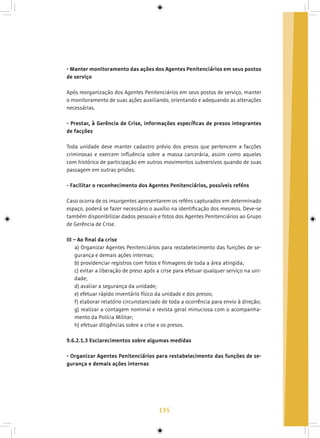 135
- Manter monitoramento das ações dos Agentes Penitenciários em seus postos
de serviço
Após reorganização dos Agentes Penitenciários em seus postos de serviço, manter
o monitoramento de suas ações auxiliando, orientando e adequando as alterações
necessárias.
- Prestar, à Gerência de Crise, informações específicas de presos integrantes
de facções
Toda unidade deve manter cadastro prévio dos presos que pertencem a facções
criminosas e exercem influência sobre a massa carcerária, assim como aqueles
com histórico de participação em outros movimentos subversivos quando de suas
passagem em outras prisões.
- Facilitar o reconhecimento dos Agentes Penitenciários, possíveis reféns
Caso ocorra de os insurgentes apresentarem os reféns capturados em determinado
espaço, poderá se fazer necessário o auxílio na identificação dos mesmos. Deve-se
também disponibilizar dados pessoais e fotos dos Agentes Penitenciários ao Grupo
de Gerência de Crise.
III – Ao final da crise
a) Organizar Agentes Penitenciários para restabelecimento das funções de se-
gurança e demais ações internas;
b) providenciar registros com fotos e filmagens de toda a área atingida;
c) evitar a liberação de preso após a crise para efetuar qualquer serviço na uni-
dade;
d) avaliar a segurança da unidade;
e) efetuar rápido inventário físico da unidade e dos presos;
f) elaborar relatório circunstanciado de toda a ocorrência para envio à direção;
g) realizar a contagem nominal e revista geral minuciosa com o acompanha-
mento da Polícia Militar;
h) efetuar diligências sobre a crise e os presos.
9.6.2.1.3 Esclarecimentos sobre algumas medidas
- Organizar Agentes Penitenciários para restabelecimento das funções de se-
gurança e demais ações internas
 