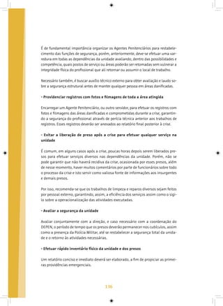 136
É de fundamental importância organizar os Agentes Penitenciários para restabele-
cimento das funções de segurança, porém, anteriormente, deve-se efetuar uma var-
redura em todas as dependências da unidade avaliando, dentro das possibilidades e
competência, quais postos de serviço ou áreas poderão ser retomadas sem vulnerar a
integridade física do profissional que ali retornar ou assumir o local de trabalho.
Necessário também, é buscar auxílio técnico externo para obter avaliação e laudo so-
bre a segurança estrutural antes de manter qualquer pessoa em áreas danificadas.
- Providenciar registros com fotos e filmagens de toda a área atingida
Encarregar um Agente Penitenciário, ou outro servidor, para efetuar os registros com
fotos e filmagens das áreas danificadas e comprometidas durante a crise, garantin-
do a segurança do profissional através de perícia técnica anterior aos trabalhos de
registros. Esses registros deverão ser anexados ao relatório final posterior à crise.
- Evitar a liberação de preso após a crise para efetuar qualquer serviço na
unidade
É comum, em alguns casos após a crise, poucas horas depois serem liberados pre-
sos para efetuar serviços diversos nas dependências da unidade. Porém, não se
pode garantir que não haverá recidiva da crise, ocasionada por esses presos, além
de nesse momento, haver muitos comentários por parte de funcionários sobre todo
o processo da crise e isto servir como valiosa fonte de informações aos insurgentes
e demais presos.
Por isso, recomenda-se que os trabalhos de limpeza e reparos diversos sejam feitos
por pessoal externo, garantindo, assim, a eficiência dos serviços assim como o sigi-
lo sobre a operacionalização das atividades executadas.
- Avaliar a segurança da unidade
Avaliar conjuntamente com a direção, e caso necessário com a coordenação do
DEPEN, o período de tempo que os presos deverão permanecer nos cubículos, assim
como a presença da Polícia Militar, até se restabelecer a segurança total da unida-
de e o retorno às atividades necessárias.
- Efetuar rápido inventário físico da unidade e dos presos
Um relatório conciso e imediato deverá ser elaborado, a fim de propiciar as primei-
ras providências emergenciais.
 