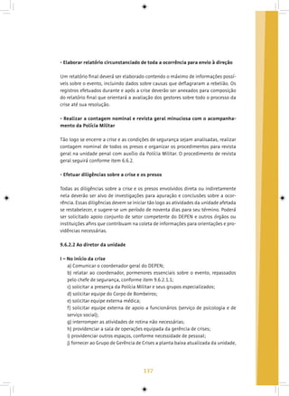 137
- Elaborar relatório circunstanciado de toda a ocorrência para envio à direção
Um relatório final deverá ser elaborado contendo o máximo de informações possí-
veis sobre o evento, incluindo dados sobre causas que deflagraram a rebelião. Os
registros efetuados durante e após a crise deverão ser anexados para composição
do relatório final que orientará a avaliação dos gestores sobre todo o processo da
crise até sua resolução.
- Realizar a contagem nominal e revista geral minuciosa com o acompanha-
mento da Polícia Militar
Tão logo se encerre a crise e as condições de segurança sejam analisadas, realizar
contagem nominal de todos os presos e organizar os procedimentos para revista
geral na unidade penal com auxílio da Polícia Militar. O procedimento de revista
geral seguirá conforme item 6.6.2.
- Efetuar diligências sobre a crise e os presos
Todas as diligências sobre a crise e os presos envolvidos direta ou indiretamente
nela deverão ser alvo de investigações para apuração e conclusões sobre a ocor-
rência. Essas diligências devem se iniciar tão logo as atividades da unidade afetada
se restabelecer, e sugere-se um período de noventa dias para seu término. Poderá
ser solicitado apoio conjunto de setor competente do DEPEN e outros órgãos ou
instituições afins que contribuam na coleta de informações para orientações e pro-
vidências necessárias.
9.6.2.2 Ao diretor da unidade
I – No início da crise
a) Comunicar o coordenador geral do DEPEN;
b) relatar ao coordenador, pormenores essenciais sobre o evento, repassados
pelo chefe de segurança, conforme item 9.6.2.1.1;
c) solicitar a presença da Polícia Militar e seus grupos especializados;
d) solicitar equipe do Corpo de Bombeiros;
e) solicitar equipe externa médica;
f) solicitar equipe externa de apoio a funcionários (serviço de psicologia e de
serviço social);
g) interromper as atividades de rotina não necessárias;
h) providenciar a sala de operações equipada da gerência de crises;
i) providenciar outros espaços, conforme necessidade de pessoal;
j) fornecer ao Grupo de Gerência de Crises a planta baixa atualizada da unidade,
 