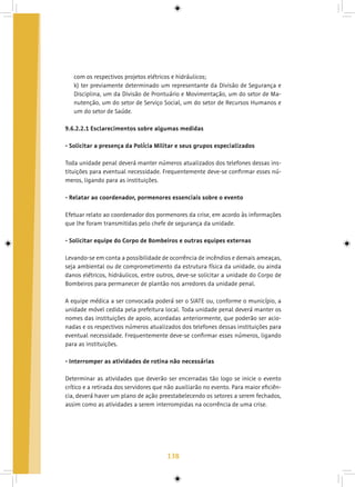 138
com os respectivos projetos elétricos e hidráulicos;
k) ter previamente determinado um representante da Divisão de Segurança e
Disciplina, um da Divisão de Prontuário e Movimentação, um do setor de Ma-
nutenção, um do setor de Serviço Social, um do setor de Recursos Humanos e
um do setor de Saúde.
9.6.2.2.1 Esclarecimentos sobre algumas medidas
- Solicitar a presença da Polícia Militar e seus grupos especializados
Toda unidade penal deverá manter números atualizados dos telefones dessas ins-
tituições para eventual necessidade. Frequentemente deve-se confirmar esses nú-
meros, ligando para as instituições.
- Relatar ao coordenador, pormenores essenciais sobre o evento
Efetuar relato ao coordenador dos pormenores da crise, em acordo às informações
que lhe foram transmitidas pelo chefe de segurança da unidade.
- Solicitar equipe do Corpo de Bombeiros e outras equipes externas
Levando-se em conta a possibilidade de ocorrência de incêndios e demais ameaças,
seja ambiental ou de comprometimento da estrutura física da unidade, ou ainda
danos elétricos, hidráulicos, entre outros, deve-se solicitar a unidade do Corpo de
Bombeiros para permanecer de plantão nos arredores da unidade penal.
A equipe médica a ser convocada poderá ser o SIATE ou, conforme o município, a
unidade móvel cedida pela prefeitura local. Toda unidade penal deverá manter os
nomes das instituições de apoio, acordadas anteriormente, que poderão ser acio-
nadas e os respectivos números atualizados dos telefones dessas instituições para
eventual necessidade. Frequentemente deve-se confirmar esses números, ligando
para as instituições.
	
- Interromper as atividades de rotina não necessárias
Determinar as atividades que deverão ser encerradas tão logo se inicie o evento
crítico e a retirada dos servidores que não auxiliarão no evento. Para maior eficiên-
cia, deverá haver um plano de ação preestabelecendo os setores a serem fechados,
assim como as atividades a serem interrompidas na ocorrência de uma crise.
 