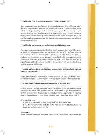 139
- Providenciar sala de operações equipada da Gerência de Crises
Uma sala deverá estar previamente determinada para ser disponibilizada à Ge-
rência de Crises tão logo a mesma necessite ali se instalar. Essa sala deverá conter
estrutura e logística adequada às necessidades do grupo. Assim, mesas; compu-
tadores; telefone para ligações externas e para contato com o interior do ponto
crítico; radiocomunicadores; gravador e reprodutor de vídeo; televisores; rádio co-
mercial; quadros para anotações; são alguns meios que proporcionarão melhores
condições de trabalho.
- Providenciar outros espaços, conforme necessidade de pessoal
Poderá ser necessário providenciar locais próprios para o pessoal envolvido na cri-
se, como aos negociadores para seu planejamento e operações, além de outros a
fim de complementar a organização do Posto de Comando. Demais espaços po-
derão ser providenciados como, sala para comunicações; local para atendimento
à imprensa; local para atendimento médico em geral; local para descanso; local
específico para atendimento de familiares de Agentes Penitenciários; local para
higiene pessoal e toaletes etc.
- Fornecer a planta baixa atualizada da unidade, com os respectivos projetos
elétricos e hidráulicos
Cópias da planta baixa da unidade e os projetos elétricos e hidráulicos todos atua-
lizados deverão estar disponíveis para orientação do Grupo de Gerência de Crises.
- Ter previamente determinado representantes de divisões afins
Iniciada a crise, convocar os representantes de divisões afins que auxiliarão nas
atividades durante e após o evento crítico. É fundamental que esses servidores
tenham conhecimento da atividade que irão desempenhar; portanto, os mesmos
deverão ser previamente orientados e treinados para a execução de suas tarefas.
II – Durante a crise
a) Prestar assessoria técnica aos integrantes do Grupo de Decisão;
b) manter monitoramento de todos os funcionários envolvidos nas atividades
técnicas e administrativas da crise.
Observação
Importante destacar o que prevê a Lei 10.792, de 1º de dezembro de 2003, em seu
 