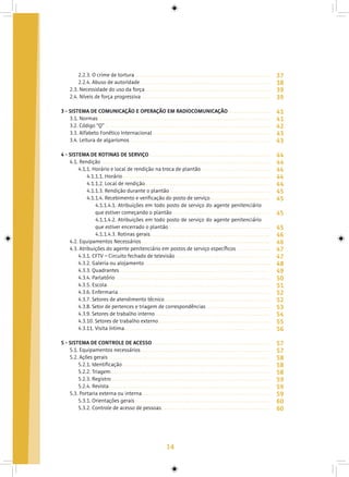 14
2.2.3. O crime de tortura
2.2.4. Abuso de autoridade
2.3. Necessidade do uso da força
2.4. Níveis de força progressiva
3 - SISTEMA DE COMUNICAÇÃO E OPERAÇÃO EM RADIOCOMUNICAÇÃO
3.1. Normas
3.2. Código “Q”
3.3. Alfabeto Fonético Internacional
3.4. Leitura de algarismos
4 - SISTEMA DE ROTINAS DE SERVIÇO
4.1. Rendição
4.1.1. Horário e local de rendição na troca de plantão
4.1.1.1. Horário
4.1.1.2. Local de rendição
4.1.1.3. Rendição durante o plantão
4.1.1.4. Recebimento e verificação do posto de serviço
4.1.1.4.1. Atribuições em todo posto de serviço do agente penitenciário
que estiver começando o plantão
4.1.1.4.2. Atribuições em todo posto de serviço do agente penitenciário
que estiver encerrado o plantão
4.1.1.4.3. Rotinas gerais
4.2. Equipamentos Necessários
4.3. Atribuições do agente penitenciário em postos de serviço específicos
4.3.1. CFTV – Circuito fechado de televisão
4.3.2. Galeria ou alojamento
4.3.3. Quadrantes
4.3.4. Parlatório
4.3.5. Escola
4.3.6. Enfermaria
4.3.7. Setores de atendimento técnico
4.3.8. Setor de pertences e triagem de correspondências
4.3.9. Setores de trabalho interno
4.3.10. Setores de trabalho externo
4.3.11. Visita íntima
5 - SISTEMA DE CONTROLE DE ACESSO
5.1. Equipamentos necessários
5.2. Ações gerais
5.2.1. Identificação
5.2.2. Triagem
5.2.3. Registro
5.2.4. Revista
5.3. Portaria externa ou interna
5.3.1. Orientações gerais
5.3.2. Controle de acesso de pessoas
37
38
39
39
41
41
42
43
43
44
44
44
44
44
45
45
45
45
46
46
47
47
48
49
50
51
52
52
53
54
55
56
57
57
58
58
58
59
59
59
60
60
 