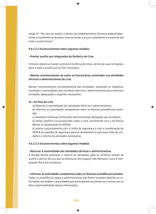 140
artigo 6º: “No caso de motim, o diretor do Estabelecimento Prisional poderá deter-
minar a transferência do preso, comunicando-a ao juiz competente no prazo de até
vinte e quatro horas.”
9.6.2.2.2 Esclarecimentos sobre algumas medidas
- Prestar auxílio aos integrantes da Gerência de Crise
O diretor deverá se manter próximo à Gerência de Crises, dentro de suas limitações,
para o todo o auxílio que se fizer necessário.
- Manter monitoramento de todos os funcionários envolvidos nas atividades
técnicas e administrativas da crise
Manter monitoramento constantemente das atividades, avaliando os trabalhos,
condições e necessidades dos servidores técnicos e administrativos para eventuais
correções, adequações e suportes necessários.
III – Ao final da crise
a) Retornar à normalidade das atividades técnicas e administrativas;
b) informar as autoridades competentes sobre as diversas providências toma-
das;
c) monitorar eventuais atribuições administrativas delegadas aos servidores;
d) enviar relatório circunstanciado sobre a crise, juntamente com o da Polícia
Militar, à coordenação do DEPEN;
e) avaliar conjuntamente com a chefia de segurança e com a coordenação do
DEPEN as questões de segurança para se restabelecer a segurança total da uni-
dade e o retorno às atividades necessárias.
9.6.2.2.3 Esclarecimentos sobre algumas medidas
- Retornar à normalidade das atividades técnicas e administrativas
A direção deverá promover o retorno às atividades após se certificar através de
auxílio e perícia técnica que as estruturas dos espaços não ofereçam riscos à inte-
gridade física dos servidores.
- Informar as autoridades competentes sobre as diversas providências tomadas
Todas as providências legais e administrativas que forem tomadas deverão ser in-
formadas aos órgãos e autoridades que participaram do evento ou a outras que se
deva responsabilidade dessas informações.
 