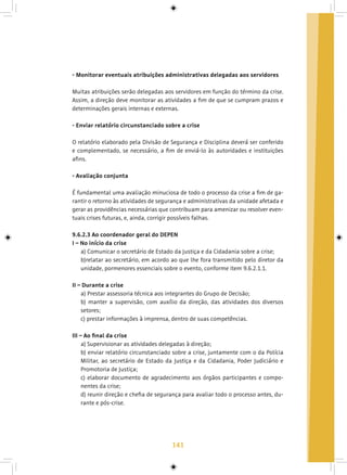 141
- Monitorar eventuais atribuições administrativas delegadas aos servidores
Muitas atribuições serão delegadas aos servidores em função do término da crise.
Assim, a direção deve monitorar as atividades a fim de que se cumpram prazos e
determinações gerais internas e externas.
- Enviar relatório circunstanciado sobre a crise
O relatório elaborado pela Divisão de Segurança e Disciplina deverá ser conferido
e complementado, se necessário, a fim de enviá-lo às autoridades e instituições
afins.
- Avaliação conjunta
É fundamental uma avaliação minuciosa de todo o processo da crise a fim de ga-
rantir o retorno às atividades de segurança e administrativas da unidade afetada e
gerar as providências necessárias que contribuam para amenizar ou resolver even-
tuais crises futuras, e, ainda, corrigir possíveis falhas.
9.6.2.3 Ao coordenador geral do DEPEN
I – No início da crise
a) Comunicar o secretário de Estado da Justiça e da Cidadania sobre a crise;
b)relatar ao secretário, em acordo ao que lhe fora transmitido pelo diretor da
unidade, pormenores essenciais sobre o evento, conforme item 9.6.2.1.1.
II – Durante a crise
a) Prestar assessoria técnica aos integrantes do Grupo de Decisão;
b) manter a supervisão, com auxílio da direção, das atividades dos diversos
setores;
c) prestar informações à imprensa, dentro de suas competências.
III – Ao final da crise
a) Supervisionar as atividades delegadas à direção;
b) enviar relatório circunstanciado sobre a crise, juntamente com o da Polícia
Militar, ao secretário de Estado da Justiça e da Cidadania, Poder Judiciário e
Promotoria de Justiça;
c) elaborar documento de agradecimento aos órgãos participantes e compo-
nentes da crise;
d) reunir direção e chefia de segurança para avaliar todo o processo antes, du-
rante e pós-crise.
 