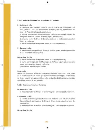 142
9.6.2.4 Ao secretário de Estado da Justiça e da Cidadania
I – No início da crise
a) Comunicar, para compor o Grupo de Decisão, o secretário da Segurança Pú-
blica, Chefe da Casa Civil, representante do Poder Judiciário, do Ministério Pú-
blico e da Assembleia Legislativa do Estado;
b) solicitar representante de outros órgãos, conforme necessidade (Ordem dos
Advogados do Brasil, Direitos Humanos, Igreja, entre outros);
c) compor a equipe do Grupo de Decisão, adotando as medidas de sua autori-
dade e as conjuntas;
d) prestar informações à imprensa, dentro de suas competências.
II – Durante a crise
a) Manter-se na composição do Grupo de Decisão para a adoção das medidas
de sua autoridade e as conjuntas.
III – Ao final da crise
a) Prestar informações à imprensa, dentro de suas competências;
b) reunir coordenação do DEPEN, direção e chefia de segurança para avaliar
todo o processo antes, durante e pós-crise;
c) determinar medidas legais cabíveis.
Observação
Dentro das atribuições referidas a cada pessoa conforme itens 6.2.1 a 6.2.4, quan-
do da ausência do titular, aquele que responder imediatamente pela ausência des-
se, deverá assumir a responsabilidade pelas atribuições do titular, comunicando a
autoridade superior de sua condição.
9.6.2.5 Ao setor de Recursos Humanos
I – No início da crise
a) Efetuar contatos telefônicos para informações a familiares de funcionários.
II – Durante a crise
a) Facilitar a identificação dos funcionários mediante suas fichas funcionais,
disponibilizando ao Grupo de Gerência de Crises dados pessoais e fotos dos
funcionários;
b) manter contatos telefônicos para informações a familiares de funcionários.
III – Ao final da crise
 